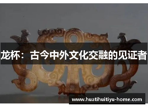 龙杯：古今中外文化交融的见证者