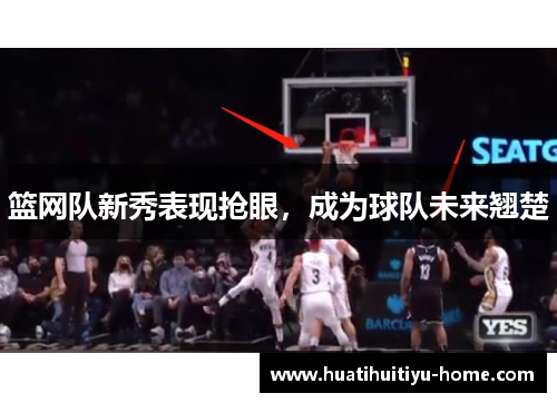 篮网队新秀表现抢眼，成为球队未来翘楚