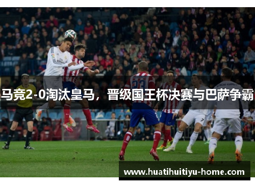 马竞2-0淘汰皇马，晋级国王杯决赛与巴萨争霸
